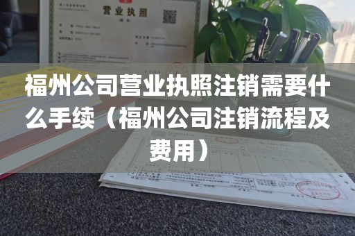 福州公司营业执照注销需要什么手续（福州公司注销流程及费用）