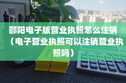 邵阳电子版营业执照怎么注销（电子营业执照可以注销营业执照吗）