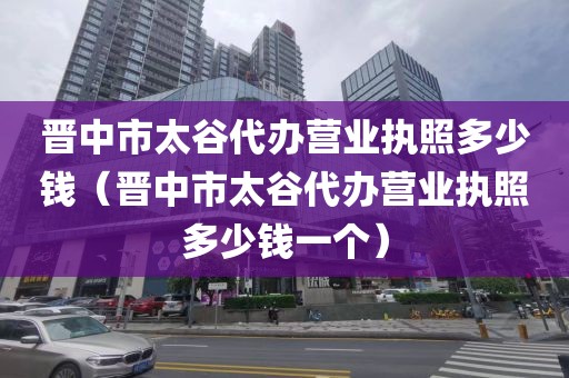 晋中市太谷代办营业执照多少钱（晋中市太谷代办营业执照多少钱一个）