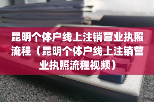 昆明个体户线上注销营业执照流程（昆明个体户线上注销营业执照流程视频）