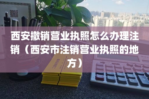 西安撤销营业执照怎么办理注销(西安市注销营业执照的地方)