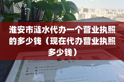 淮安市涟水代办一个营业执照的多少钱（现在代办营业执照多少钱）