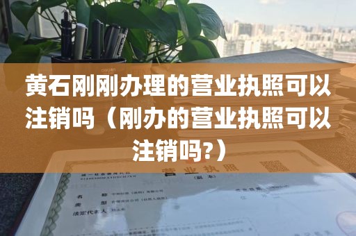 黄石刚刚办理的营业执照可以注销吗（刚办的营业执照可以注销吗?）