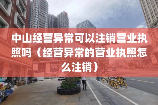 中山经营异常可以注销营业执照吗（经营异常的营业执照怎么注销）