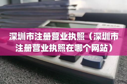 深圳市注册营业执照（深圳市注册营业执照在哪个网站）