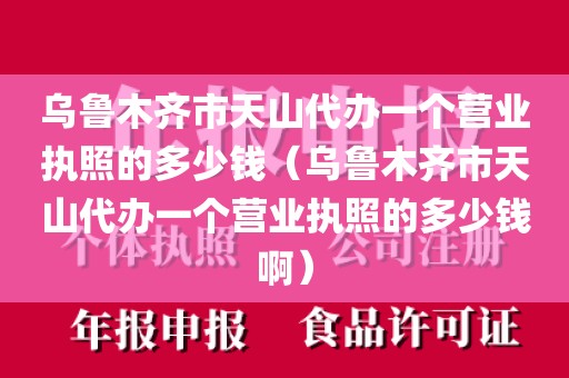 乌鲁木齐市天山代办一个营业执照的多少钱（乌鲁木齐市天山代办一个营业执照的多少钱啊）
