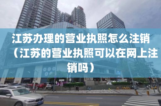 江苏办理的营业执照怎么注销（江苏的营业执照可以在网上注销吗）