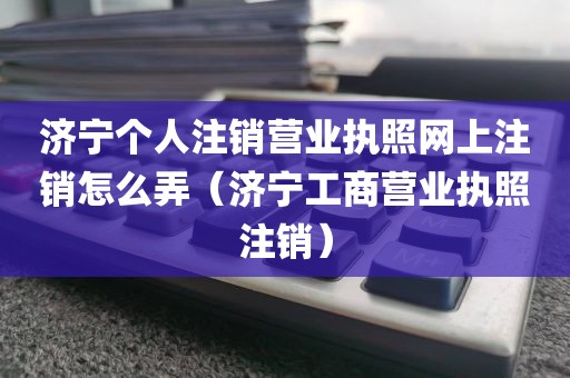 济宁个人注销营业执照网上注销怎么弄（济宁工商营业执照注销）