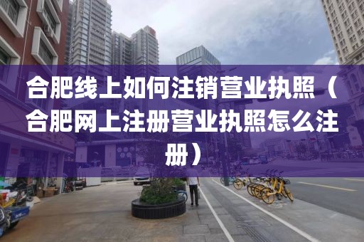 合肥线上如何注销营业执照(合肥网上注册营业执照怎么注册)