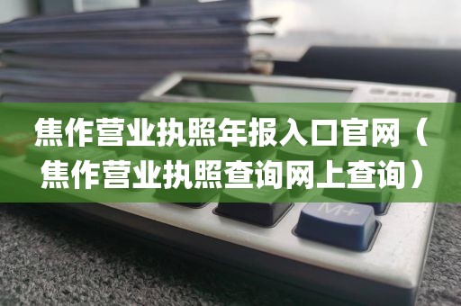 焦作营业执照年报入口官网（焦作营业执照查询网上查询）