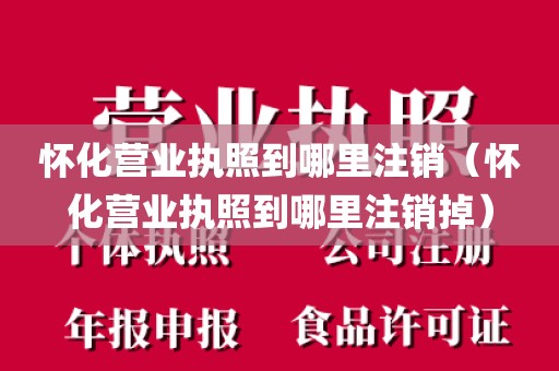 怀化营业执照到哪里注销（怀化营业执照到哪里注销掉）