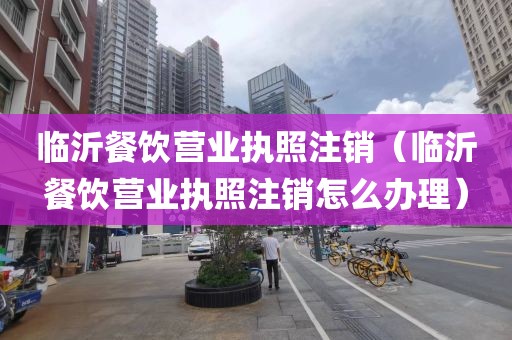 临沂餐饮营业执照注销（临沂餐饮营业执照注销怎么办理）