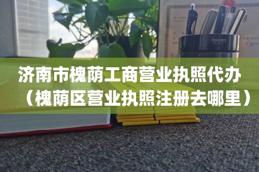 济南市槐荫工商营业执照代办(槐荫区营业执照注册去哪里)
