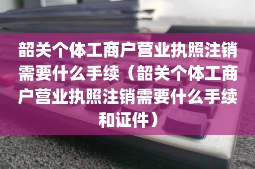 韶关个体工商户营业执照注销需要什么手续（韶关个体工商户营业执照注销需要什么手续和证件）