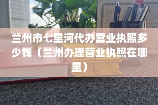 兰州市七里河代办营业执照多少钱（兰州办理营业执照在哪里）