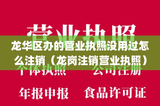 龙华区办的营业执照没用过怎么注销(龙岗注销营业执照)