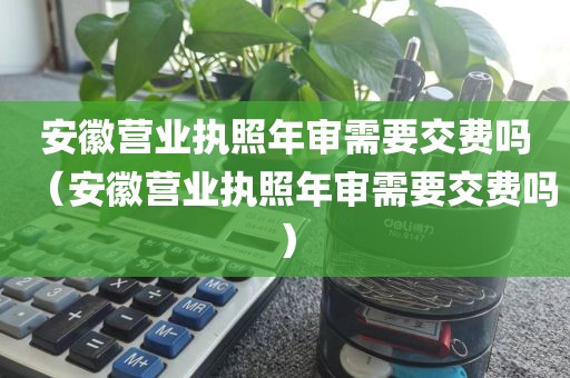 安徽营业执照年审需要交费吗（安徽营业执照年审需要交费吗）