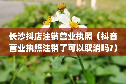 长沙抖店注销营业执照（抖音营业执照注销了可以取消吗?）