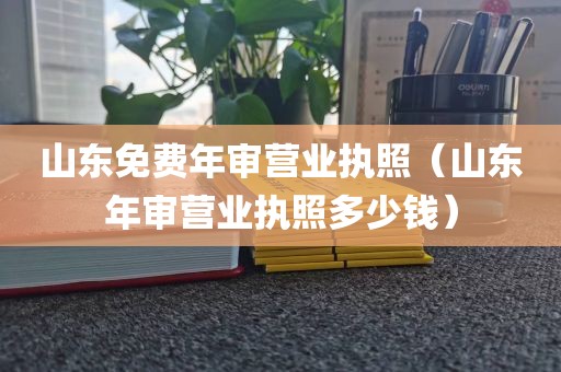 山东免费年审营业执照（山东年审营业执照多少钱）