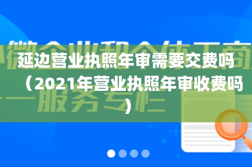 延边营业执照年审需要交费吗（2021年营业执照年审收费吗）