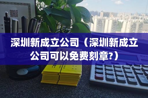 深圳新成立公司（深圳新成立公司可以免费刻章?）
