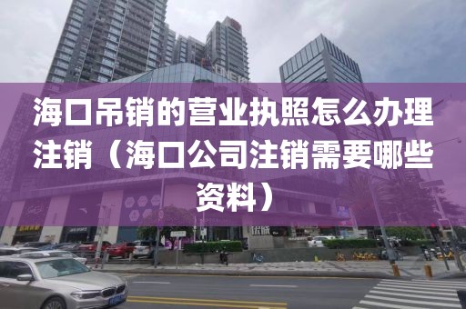海口吊销的营业执照怎么办理注销（海口公司注销需要哪些资料）