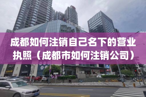 成都如何注销自己名下的营业执照（成都市如何注销公司）
