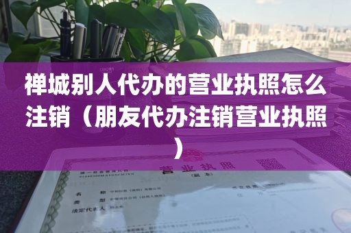 禅城别人代办的营业执照怎么注销（朋友代办注销营业执照）
