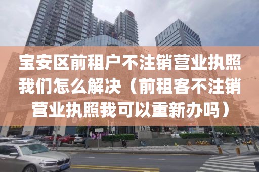 宝安区前租户不注销营业执照我们怎么解决（前租客不注销营业执照我可以重新办吗）