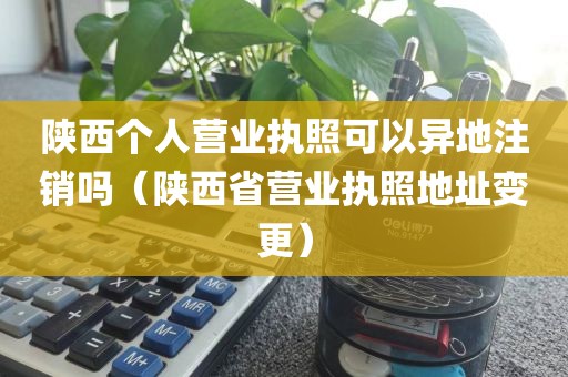陕西个人营业执照可以异地注销吗（陕西省营业执照地址变更）