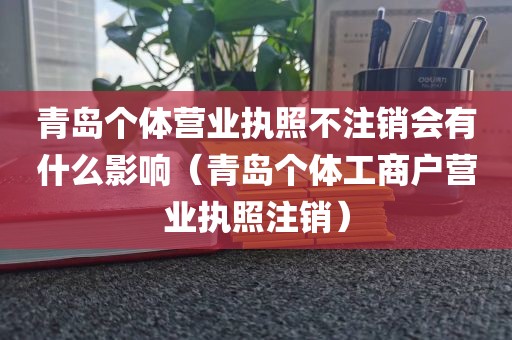青岛个体营业执照不注销会有什么影响(青岛个体工商户营业执照注销)