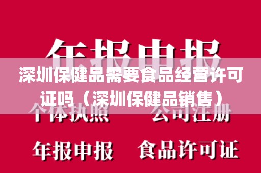 深圳保健品需要食品经营许可证吗（深圳保健品销售）
