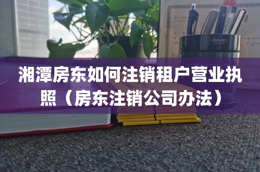 湘潭房东如何注销租户营业执照(房东注销公司办法)