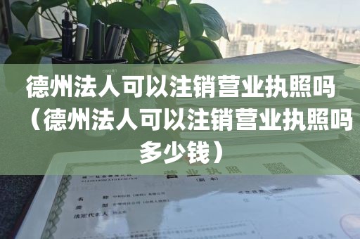 德州法人可以注销营业执照吗（德州法人可以注销营业执照吗多少钱）