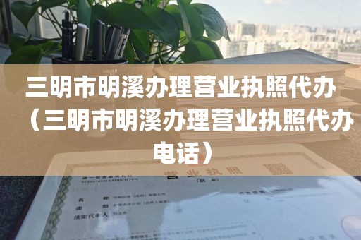 三明市明溪办理营业执照代办（三明市明溪办理营业执照代办电话）