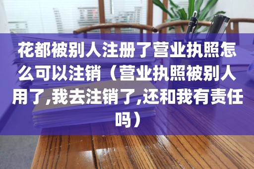 花都被别人注册了营业执照怎么可以注销（营业执照被别人用了,我去注销了,还和我有责任吗）