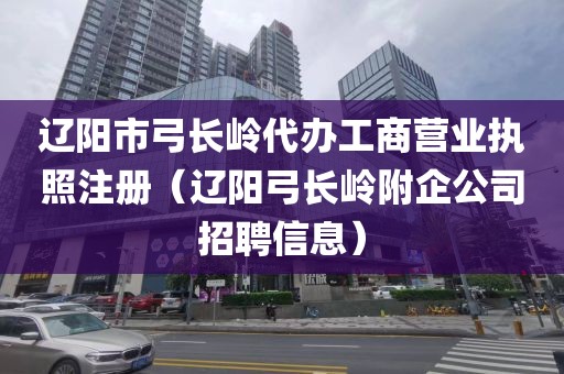 辽阳市弓长岭代办工商营业执照注册（辽阳弓长岭附企公司招聘信息）
