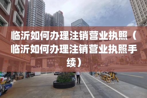临沂如何办理注销营业执照（临沂如何办理注销营业执照手续）