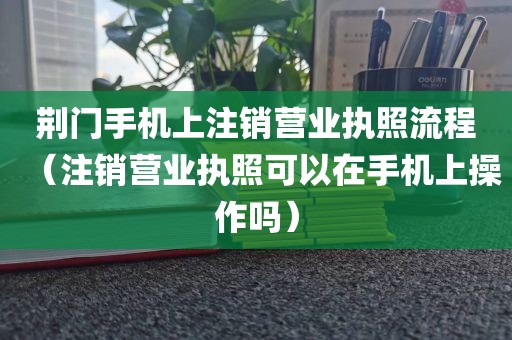荆门手机上注销营业执照流程（注销营业执照可以在手机上操作吗）