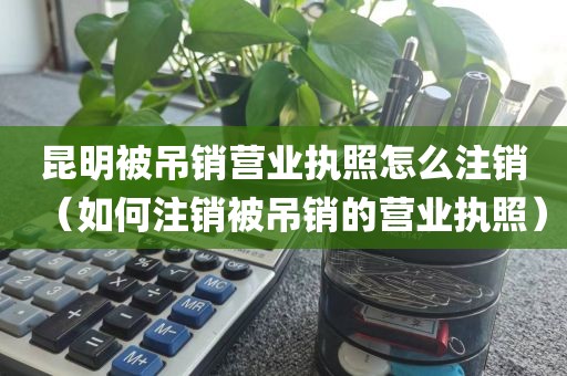 昆明被吊销营业执照怎么注销（如何注销被吊销的营业执照）