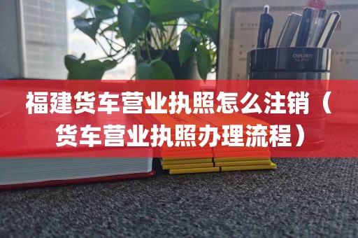 福建货车营业执照怎么注销（货车营业执照办理流程）