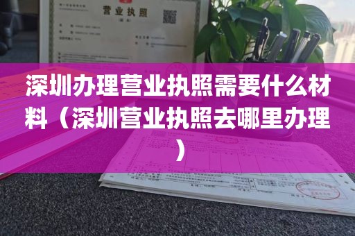 深圳办理营业执照需要什么材料（深圳营业执照去哪里办理）