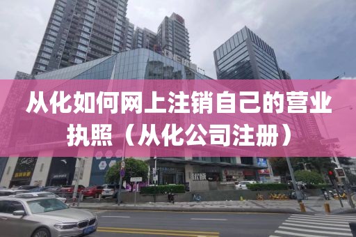 从化如何网上注销自己的营业执照（从化公司注册）