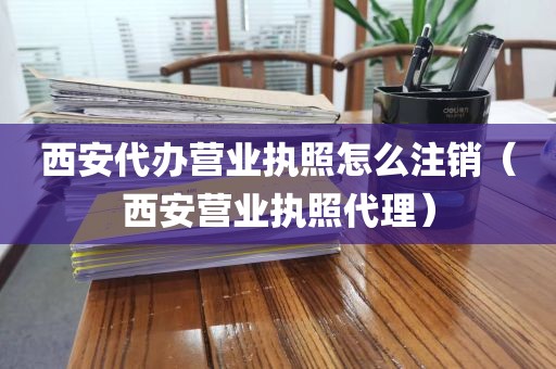 西安代办营业执照怎么注销（西安营业执照代理）