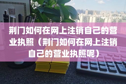 荆门如何在网上注销自己的营业执照（荆门如何在网上注销自己的营业执照呢）