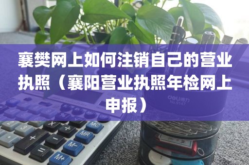 襄樊网上如何注销自己的营业执照（襄阳营业执照年检网上申报）