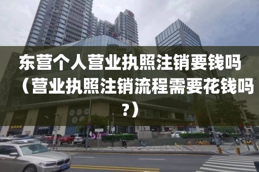 东营个人营业执照注销要钱吗（营业执照注销流程需要花钱吗?）