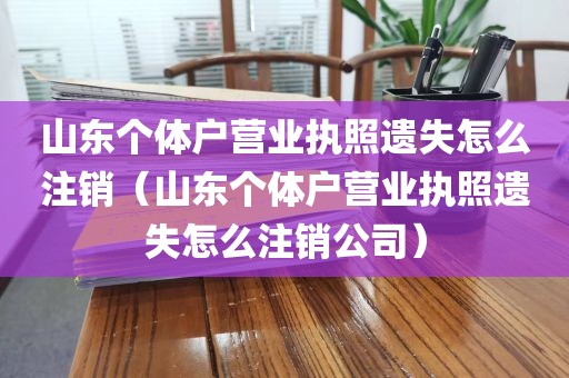 山东个体户营业执照遗失怎么注销(山东个体户营业执照遗失怎么注销公司)