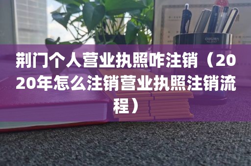 荆门个人营业执照咋注销(2020年怎么注销营业执照注销流程)