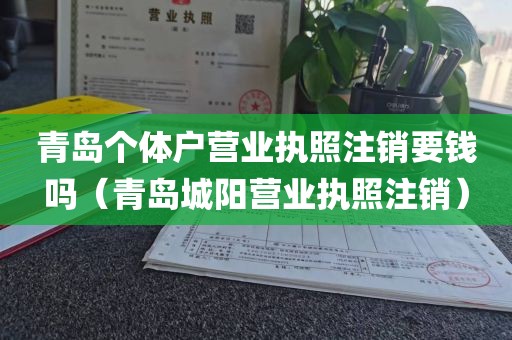 青岛个体户营业执照注销要钱吗(青岛城阳营业执照注销)